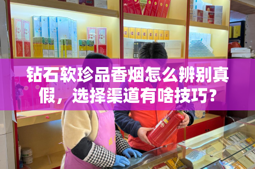 钻石软珍品香烟怎么辨别真假，选择渠道有啥技巧？